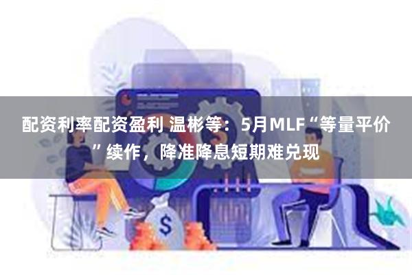 配资利率配资盈利 温彬等：5月MLF“等量平价”续作，降准降息短期难兑现