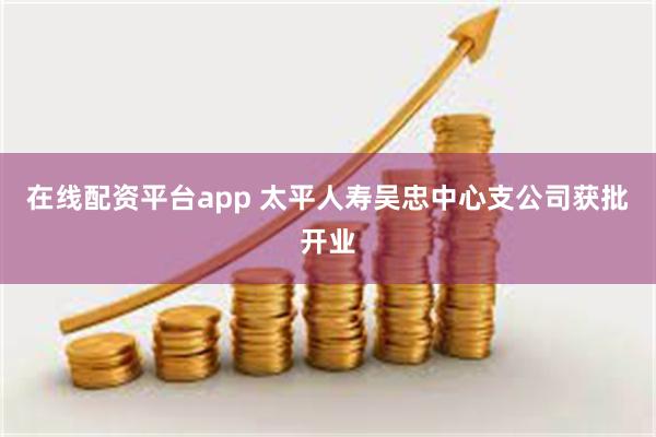 在线配资平台app 太平人寿吴忠中心支公司获批开业