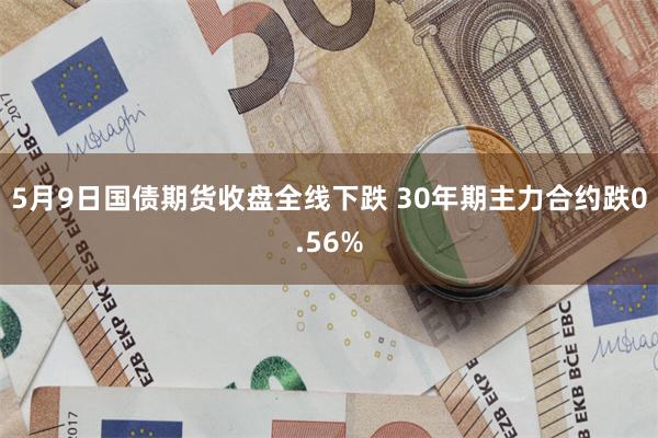 5月9日国债期货收盘全线下跌 30年期主力合约跌0.56%