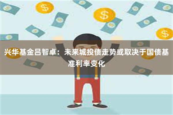 兴华基金吕智卓：未来城投债走势或取决于国债基准利率变化