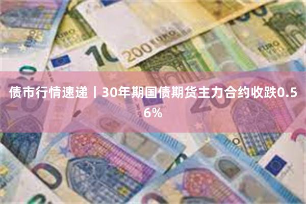 债市行情速递丨30年期国债期货主力合约收跌0.56%