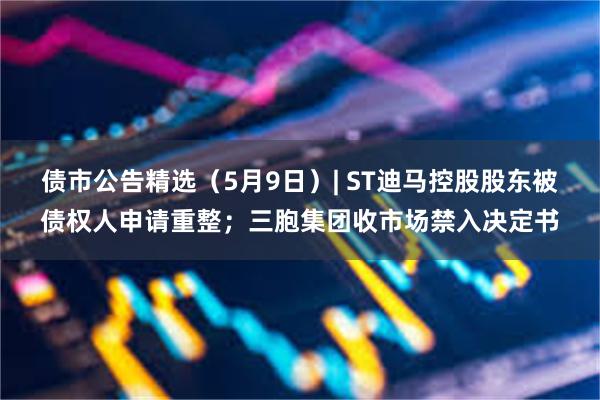 债市公告精选（5月9日）| ST迪马控股股东被债权人申请重整；三胞集团收市场禁入决定书