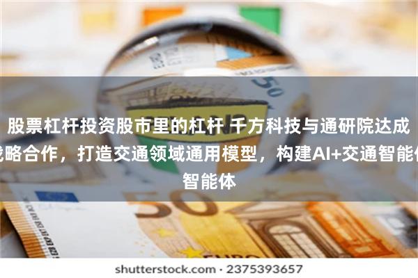 股票杠杆投资股市里的杠杆 千方科技与通研院达成战略合作，打造交通领域通用模型，构建AI+交通智能体