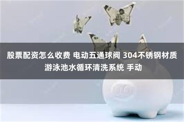 股票配资怎么收费 电动五通球阀 304不锈钢材质 游泳池水循环清洗系统 手动