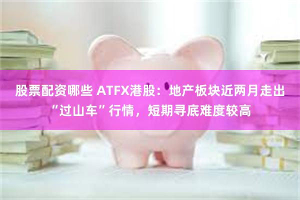 股票配资哪些 ATFX港股：地产板块近两月走出“过山车”行情，短期寻底难度较高