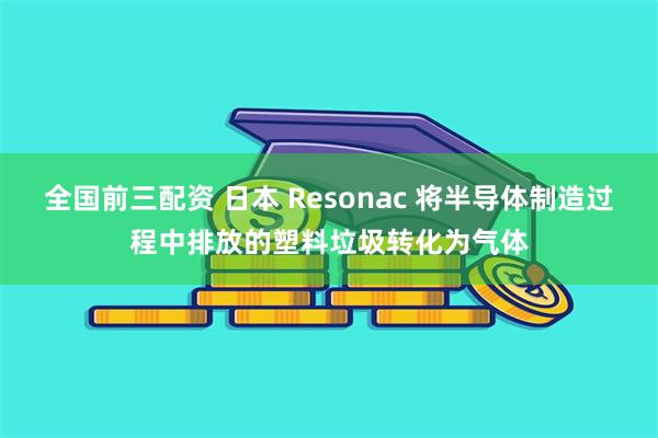 全国前三配资 日本 Resonac 将半导体制造过程中排放的塑料垃圾转化为气体