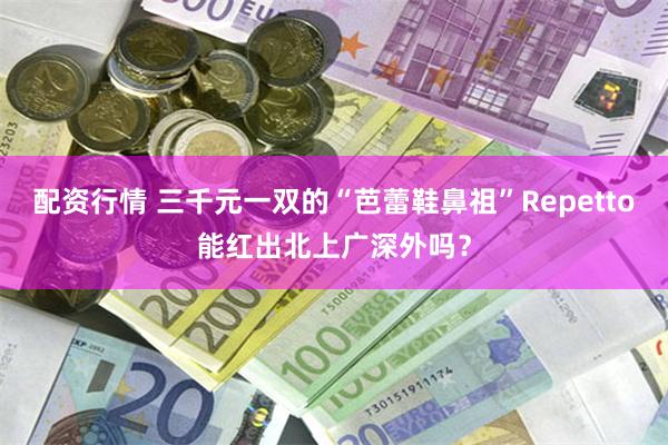 配资行情 三千元一双的“芭蕾鞋鼻祖”Repetto能红出北上广深外吗？