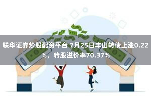 联华证券炒股配资平台 7月25日丰山转债上涨0.22%，转股溢价率70.37%