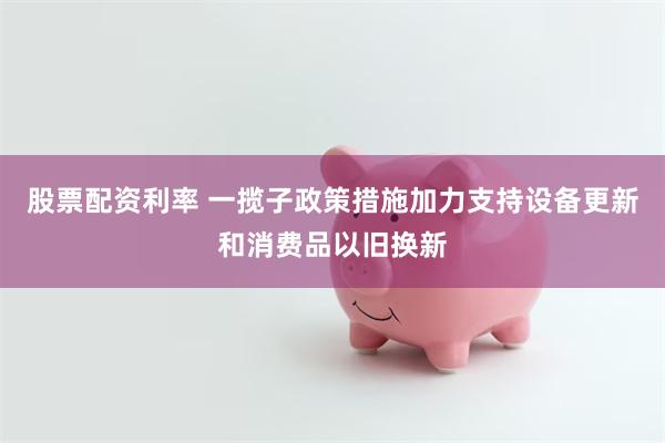 股票配资利率 一揽子政策措施加力支持设备更新和消费品以旧换新