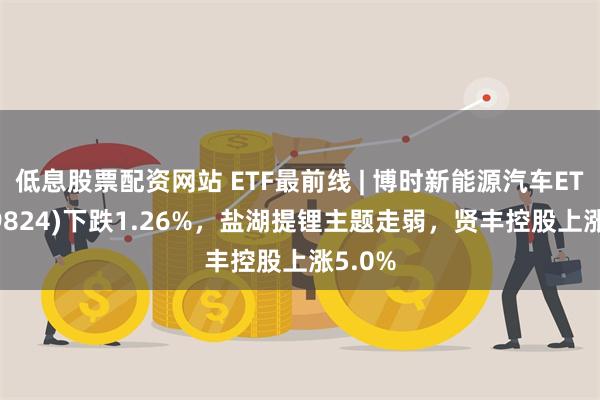 低息股票配资网站 ETF最前线 | 博时新能源汽车ETF(159824)下跌1.26%，盐湖提锂主题走弱，贤丰控股上涨5.0%