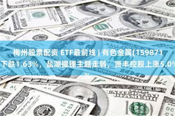 梅州股票配资 ETF最前线 | 有色金属(159871)下跌1.63%，盐湖提锂主题走弱，贤丰控股上涨5.0%