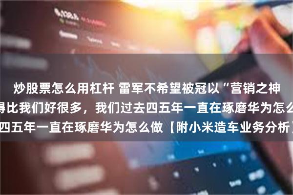 炒股票怎么用杠杆 雷军不希望被冠以“营销之神”称号！理想和华为做得比我们好很多，我们过去四五年一直在琢磨华为怎么做【附小米造车业务分析】