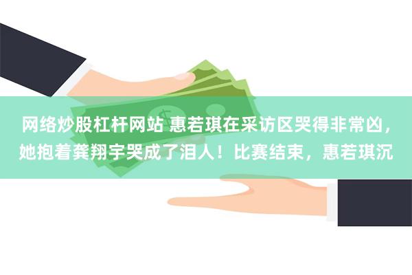 网络炒股杠杆网站 惠若琪在采访区哭得非常凶，她抱着龚翔宇哭成了泪人！比赛结束，惠若琪沉