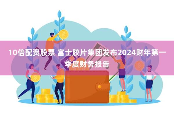 10倍配资股票 富士胶片集团发布2024财年第一季度财务报告