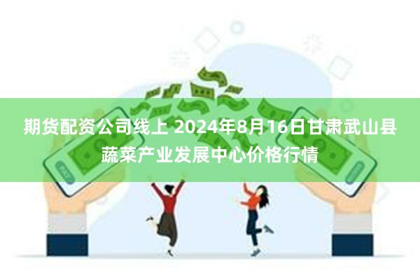 期货配资公司线上 2024年8月16日甘肃武山县蔬菜产业发展中心价格行情