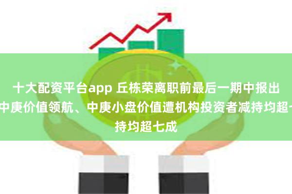 十大配资平台app 丘栋荣离职前最后一期中报出炉  中庚价值领航、中庚小盘价值遭机构投资者减持均超七成