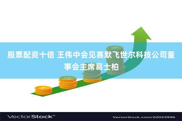 股票配资十倍 王伟中会见赛默飞世尔科技公司董事会主席葛士柏