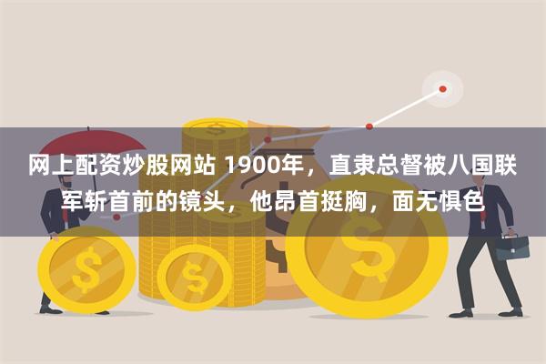 网上配资炒股网站 1900年，直隶总督被八国联军斩首前的镜头，他昂首挺胸，面无惧色