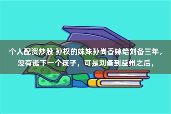 个人配资炒股 孙权的妹妹孙尚香嫁给刘备三年，没有诞下一个孩子，可是刘备到益州之后，