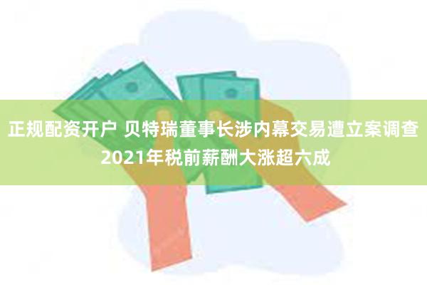 正规配资开户 贝特瑞董事长涉内幕交易遭立案调查 2021年税前薪酬大涨超六成