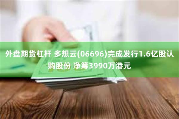 外盘期货杠杆 多想云(06696)完成发行1.6亿股认购股份 净筹3990万港元