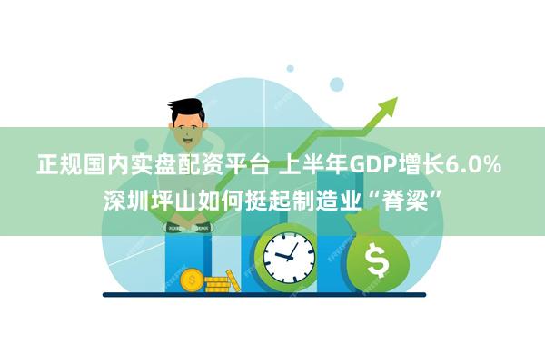 正规国内实盘配资平台 上半年GDP增长6.0% 深圳坪山如何挺起制造业“脊梁”