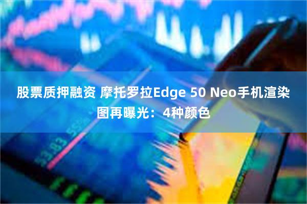 股票质押融资 摩托罗拉Edge 50 Neo手机渲染图再曝光：4种颜色