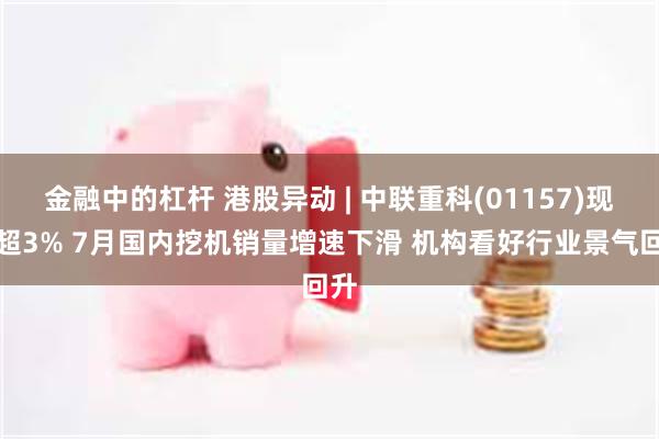 金融中的杠杆 港股异动 | 中联重科(01157)现跌超3% 7月国内挖机销量增速下滑 机构看好行业景气回升