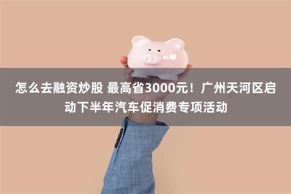 怎么去融资炒股 最高省3000元！广州天河区启动下半年汽车促消费专项活动