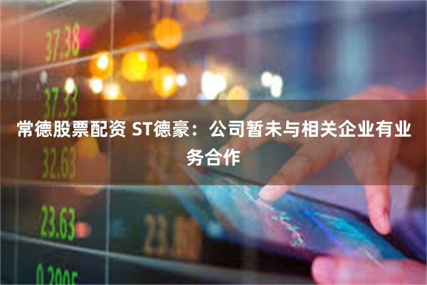 常德股票配资 ST德豪：公司暂未与相关企业有业务合作