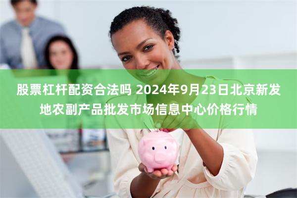 股票杠杆配资合法吗 2024年9月23日北京新发地农副产品批发市场信息中心价格行情