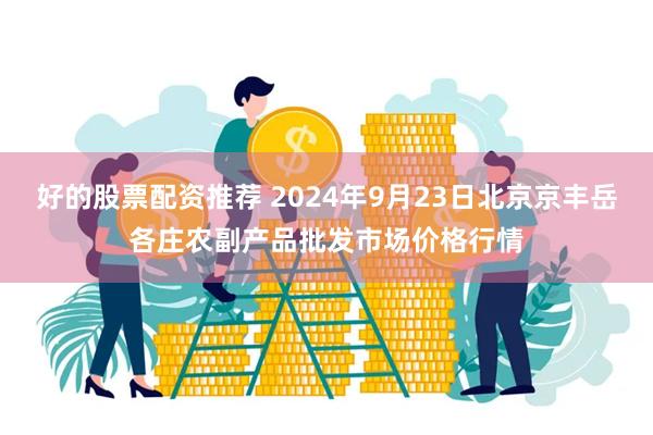 好的股票配资推荐 2024年9月23日北京京丰岳各庄农副产品批发市场价格行情