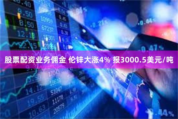 股票配资业务佣金 伦锌大涨4% 报3000.5美元/吨