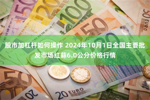 股市加杠杆如何操作 2024年10月1日全国主要批发市场红蒜6.0公分价格行情