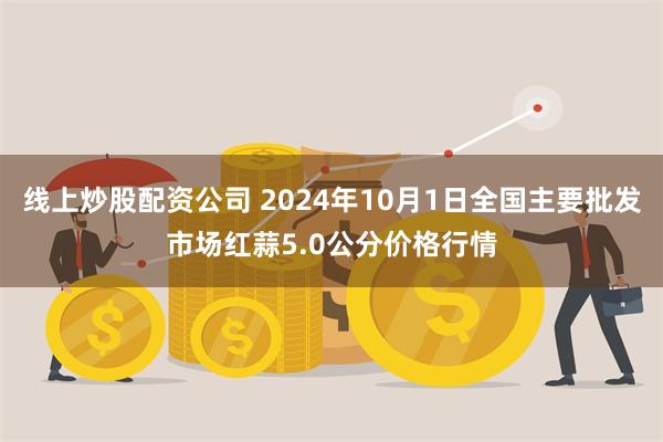 线上炒股配资公司 2024年10月1日全国主要批发市场红蒜5.0公分价格行情