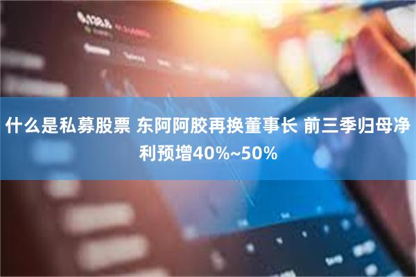 什么是私募股票 东阿阿胶再换董事长 前三季归母净利预增40%~50%