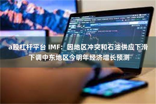 a股杠杆平台 IMF：因地区冲突和石油供应下滑 下调中东地区今明年经济增长预测