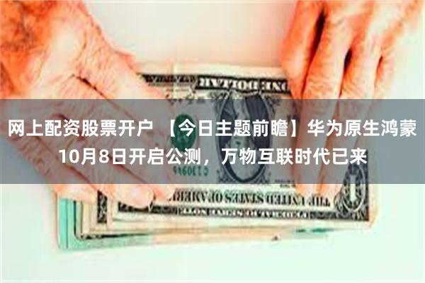 网上配资股票开户 【今日主题前瞻】华为原生鸿蒙10月8日开启公测，万物互联时代已来