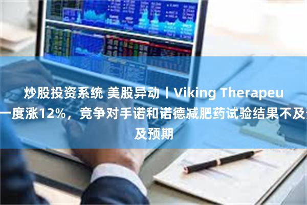 炒股投资系统 美股异动丨Viking Therapeutics一度涨12%，竞争对手诺和诺德减肥药试验结果不及预期