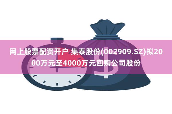 网上股票配资开户 集泰股份(002909.SZ)拟2000万元至4000万元回购公司股份