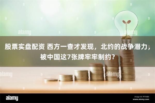 股票实盘配资 西方一查才发现，北约的战争潜力，被中国这7张牌牢牢制约？