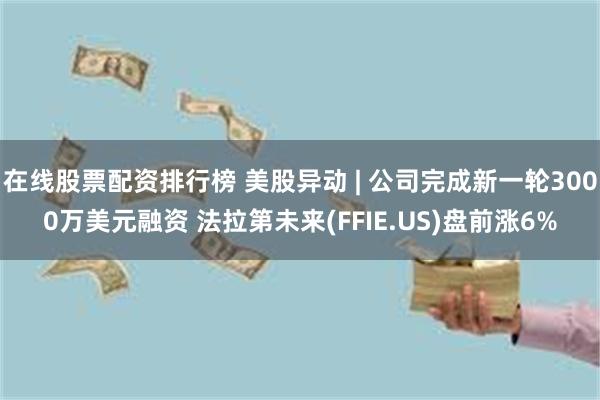 在线股票配资排行榜 美股异动 | 公司完成新一轮3000万美元融资 法拉第未来(FFIE.US)盘前涨6%