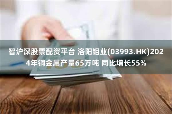 智沪深股票配资平台 洛阳钼业(03993.HK)2024年铜金属产量65万吨 同比增长55%