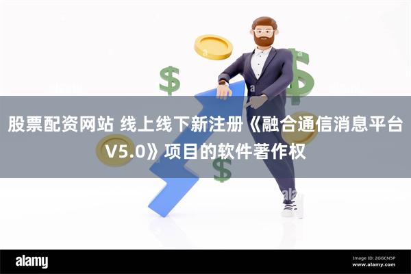 股票配资网站 线上线下新注册《融合通信消息平台V5.0》项目的软件著作权