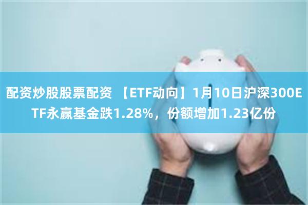 配资炒股股票配资 【ETF动向】1月10日沪深300ETF永赢基金跌1.28%，份额增加1.23亿份