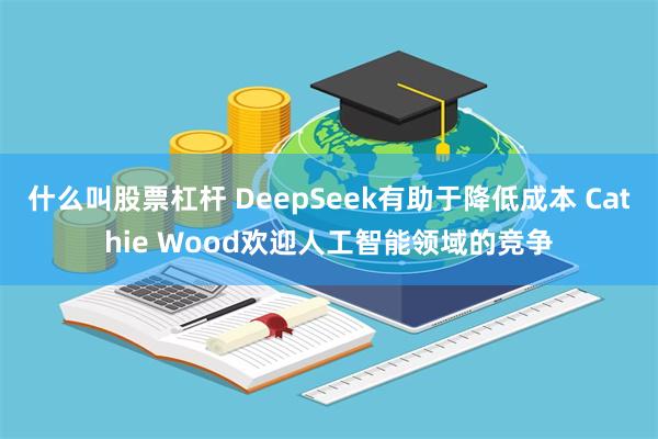 什么叫股票杠杆 DeepSeek有助于降低成本 Cathie Wood欢迎人工智能领域的竞争