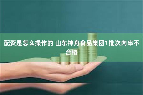 配资是怎么操作的 山东神舟食品集团1批次肉串不合格