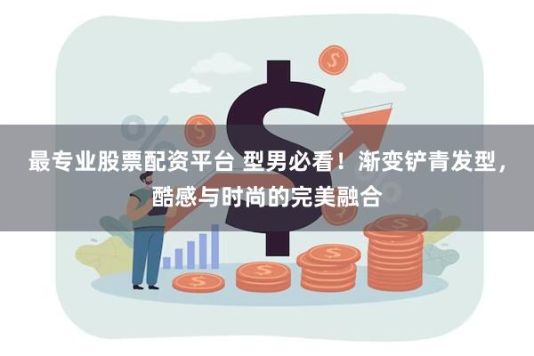 最专业股票配资平台 型男必看！渐变铲青发型，酷感与时尚的完美融合