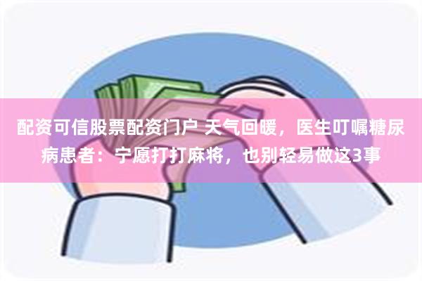 配资可信股票配资门户 天气回暖，医生叮嘱糖尿病患者：宁愿打打麻将，也别轻易做这3事