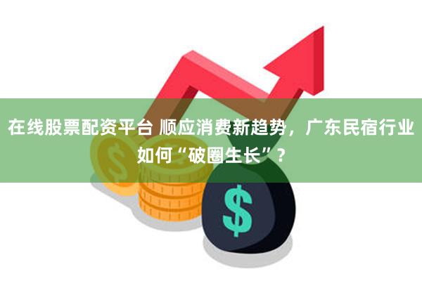 在线股票配资平台 顺应消费新趋势，广东民宿行业如何“破圈生长”？